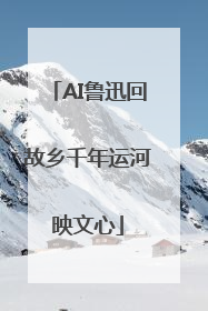 AI鲁迅回故乡千年运河映文心